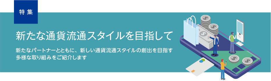 特集 新たな通貨流通スタイルを目指して 新たなパートナーとともに、新しい通貨流通スタイルの創出を目指す多様な取り組みをご紹介します