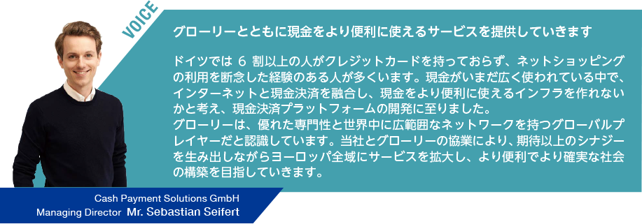 VOICE グローリーとともに現金をより便利に使えるサービスを提供していきます ドイツでは6 割以上の人がクレジットカードを持っておらず、ネットショッピングの利用を断念した経験のある人が多くいます。現金がいまだ広く使われている中で、インターネットと現金決済を融合し、現金をより便利に使えるインフラを作れないかと考え、現金決済プラットフォームの開発に至りました。グローリーは、優れた専門性と世界中に広範囲なネットワークを持つグローバルプレイヤーだと認識しています。当社とグローリーの協業により、期待以上のシナジーを生み出しながらヨーロッパ全域にサービスを拡大し、より便利でより確実な社会の構築を目指していきます。Cash Payment Solutions GmbH Managing Director Mr. Sebastian Seifert