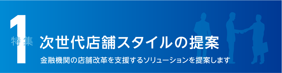 特集1 次世代店舗スタイルの提案 金融機関の店舗改革を支援するソリューションを提案します