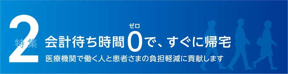 特集2 会計待ち時間0で、すぐに帰宅 医療機関で働く人と患者さまの負担軽減に貢献します