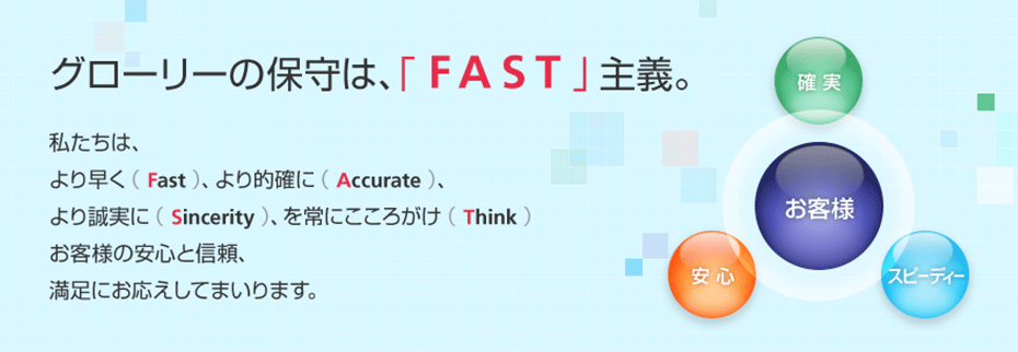 「グローリーの保守は、「FAST」主義。」私たちは、より早く(Fast)、より的確に(Accurate)、より誠実に(Sincerity)、を常にこころがけ(Think)お客さまの安心と信頼、満足にお応えしてまいります。