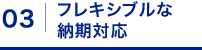 03: フレキシブルな納期対応