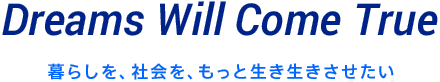 Dreams Will Come True 暮らしを、社会を、もっと生き生きさせたい